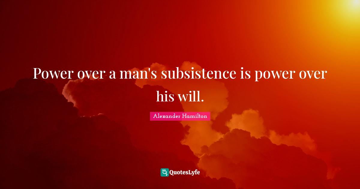 Power over a man's subsistence is power over his will.