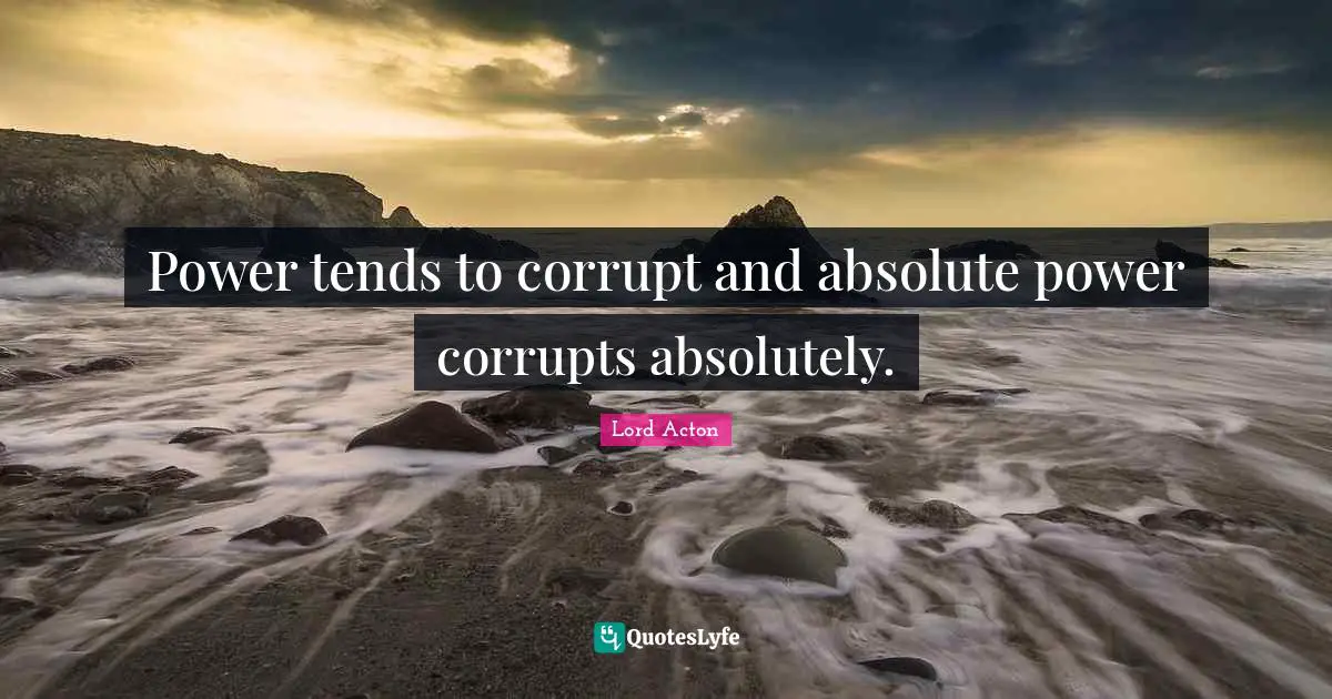 Power tends to corrupt and absolute power corrupts absolutely.
