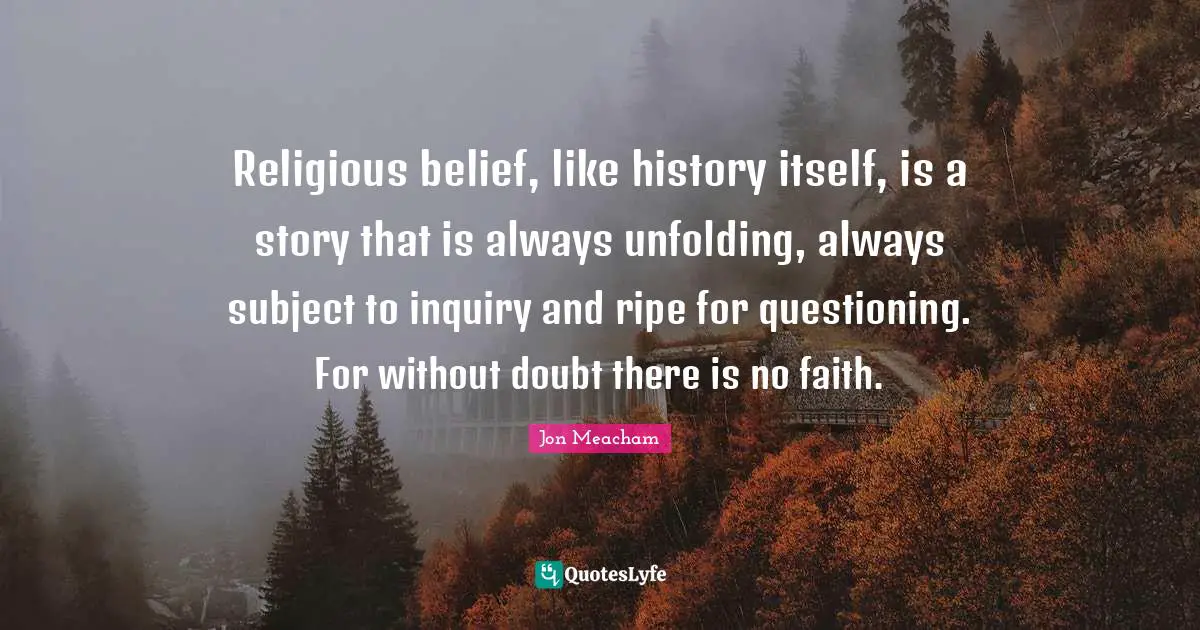 Religious belief, like history itself, is a story that is always unfolding, always subject to inquiry and ripe for questioning. For without doubt there is no faith.