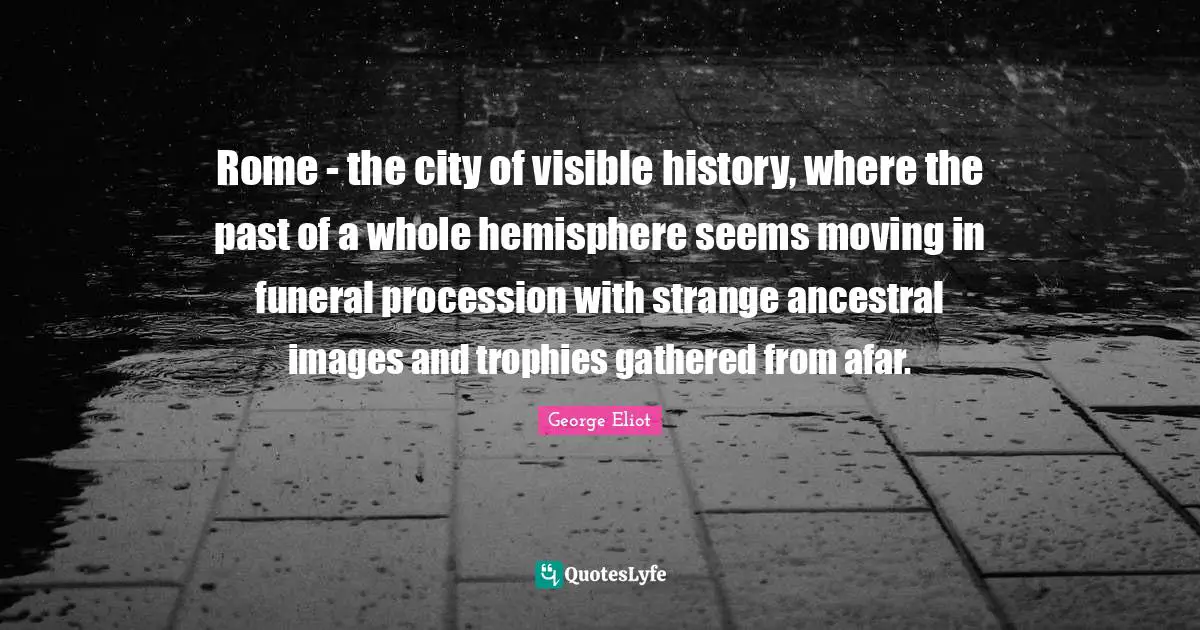 Rome - the city of visible history, where the past of a whole hemisphere seems moving in funeral procession with strange ancestral images and trophies gathered from afar.