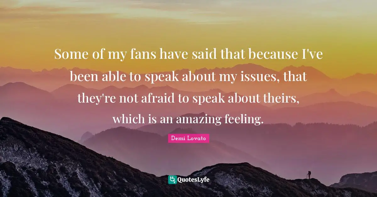 Some of my fans have said that because I've been able to speak about my issues, that they're not afraid to speak about theirs, which is an amazing feeling.