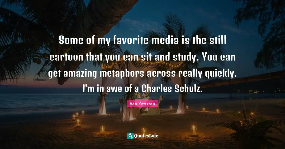 Some of my favorite media is the still cartoon that you can sit and study. You can get amazing metaphors across really quickly. I'm in awe of a Charles Schulz.