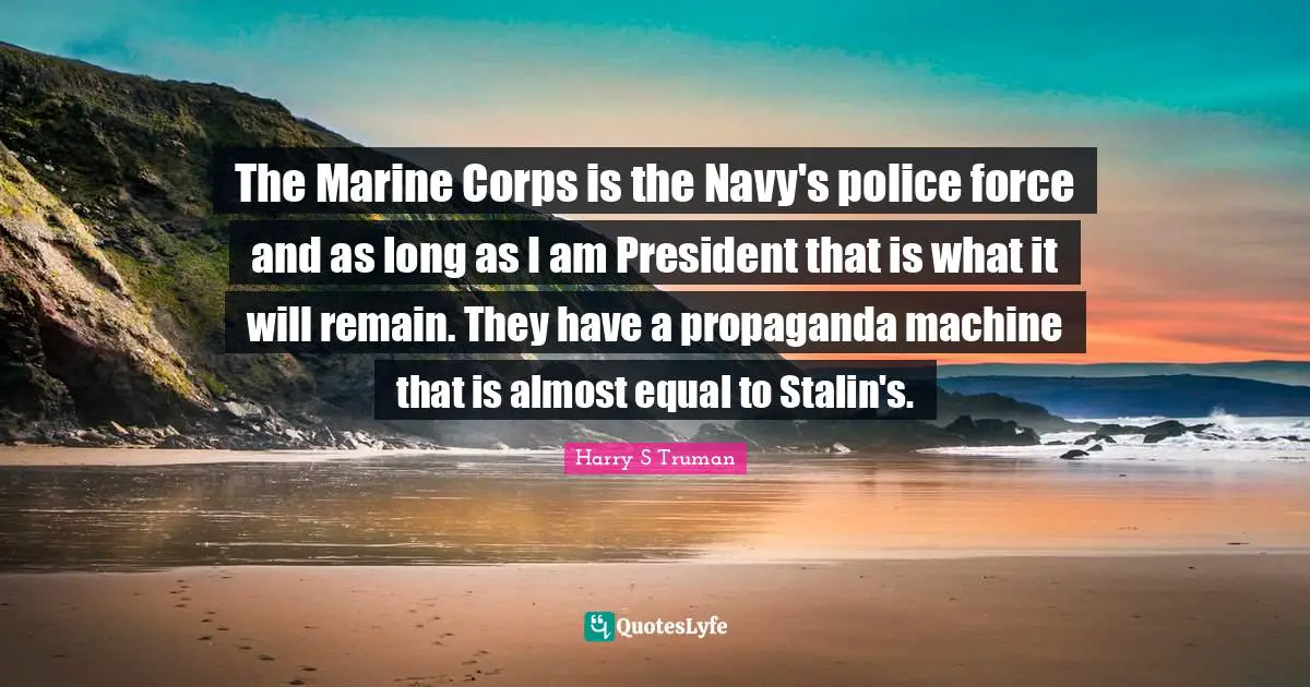 The Marine Corps is the Navy's police force and as long as I am President that is what it will remain. They have a propaganda machine that is almost equal to Stalin's.