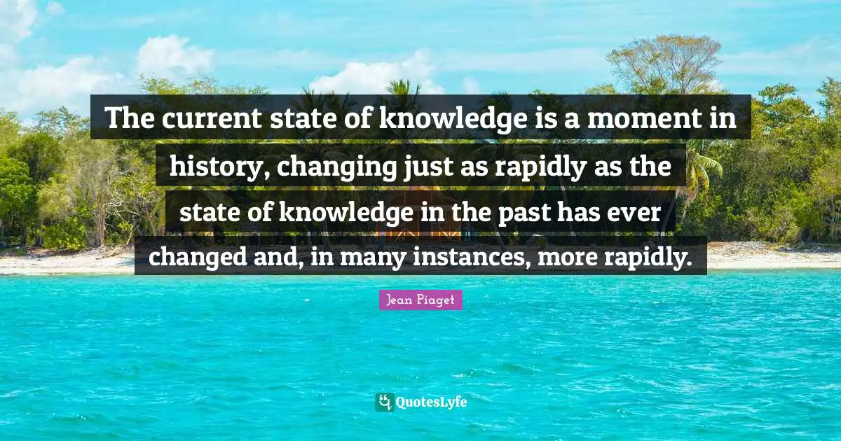 The current state of knowledge is a moment in history, changing just as rapidly as the state of knowledge in the past has ever changed and, in many instances, more rapidly.