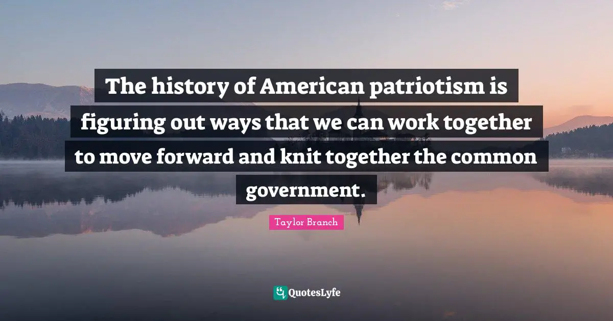 The history of American patriotism is figuring out ways that we can work together to move forward and knit together the common government.