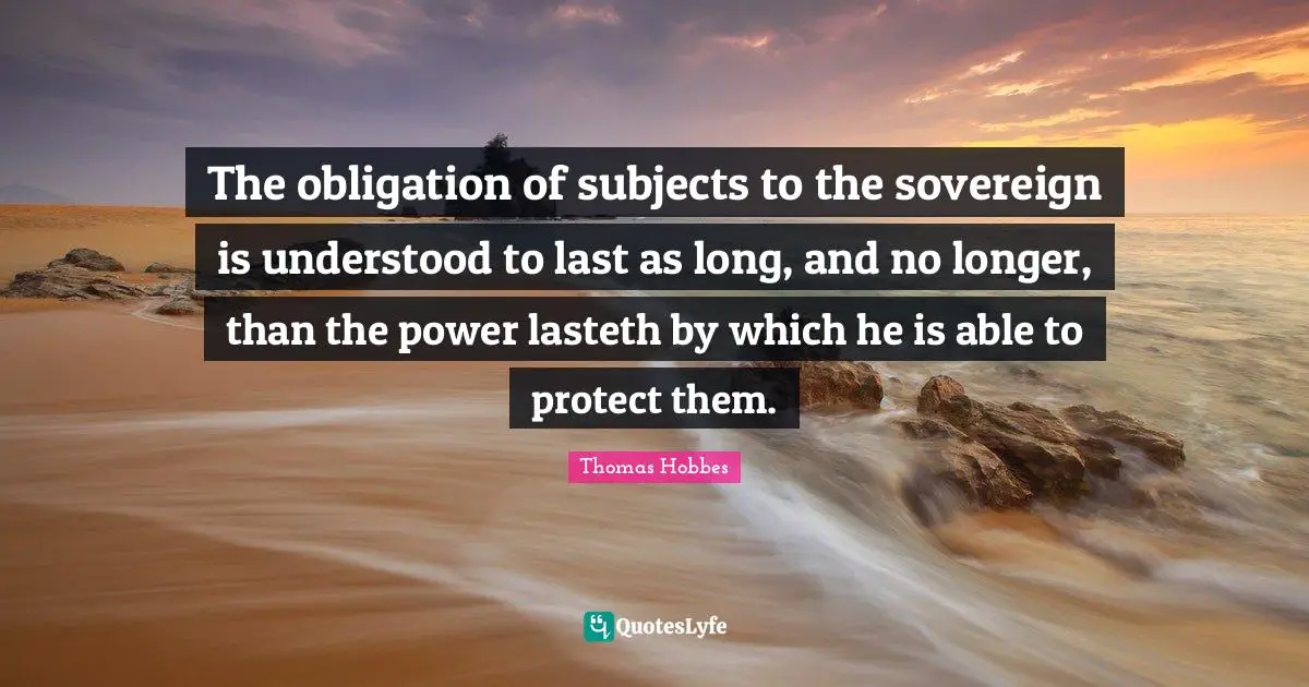 Thomas Hobbes Quotes: "The obligation of subjects to the sovereign is understood to last as long, and no longer, than the power lasteth by which he is able to protect them."