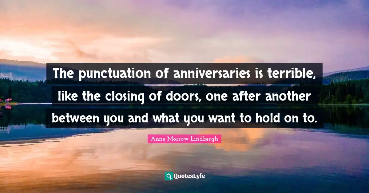 Closing Quotes: "The punctuation of anniversaries is terrible, like the closing of doors, one after another between you and what you want to hold on to."