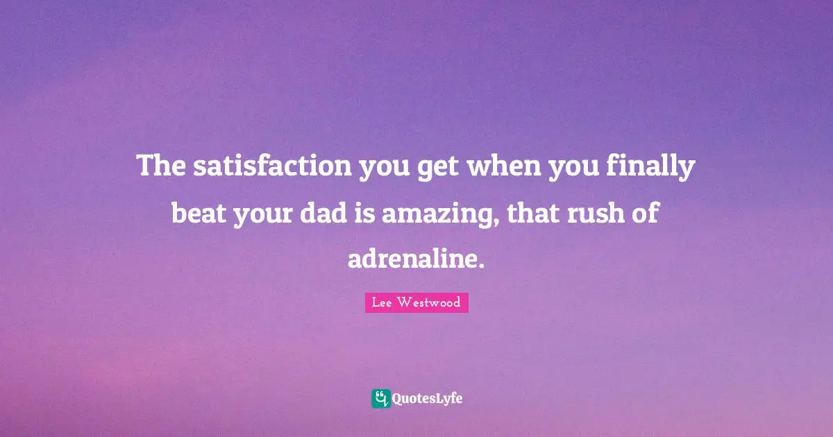 The satisfaction you get when you finally beat your dad is amazing, that rush of adrenaline.