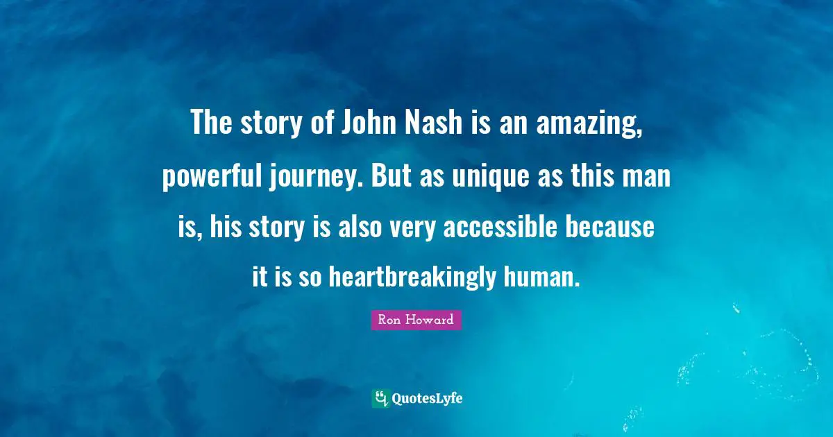 The story of John Nash is an amazing, powerful journey. But as unique as this man is, his story is also very accessible because it is so heartbreakingly human.