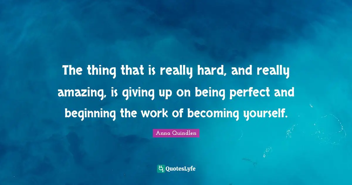 The thing that is really hard, and really amazing, is giving up on being perfect and beginning the work of becoming yourself.