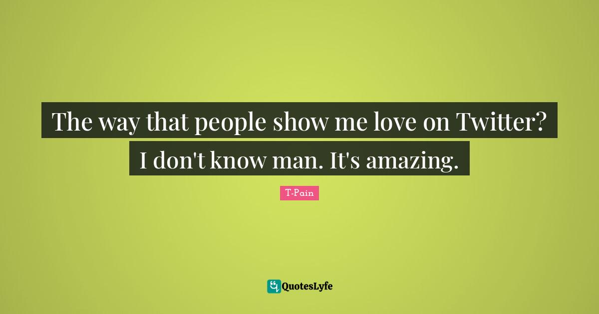 The way that people show me love on Twitter? I don't know man. It's amazing.