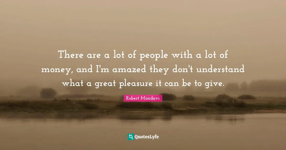 There are a lot of people with a lot of money, and I'm amazed they don't understand what a great pleasure it can be to give.