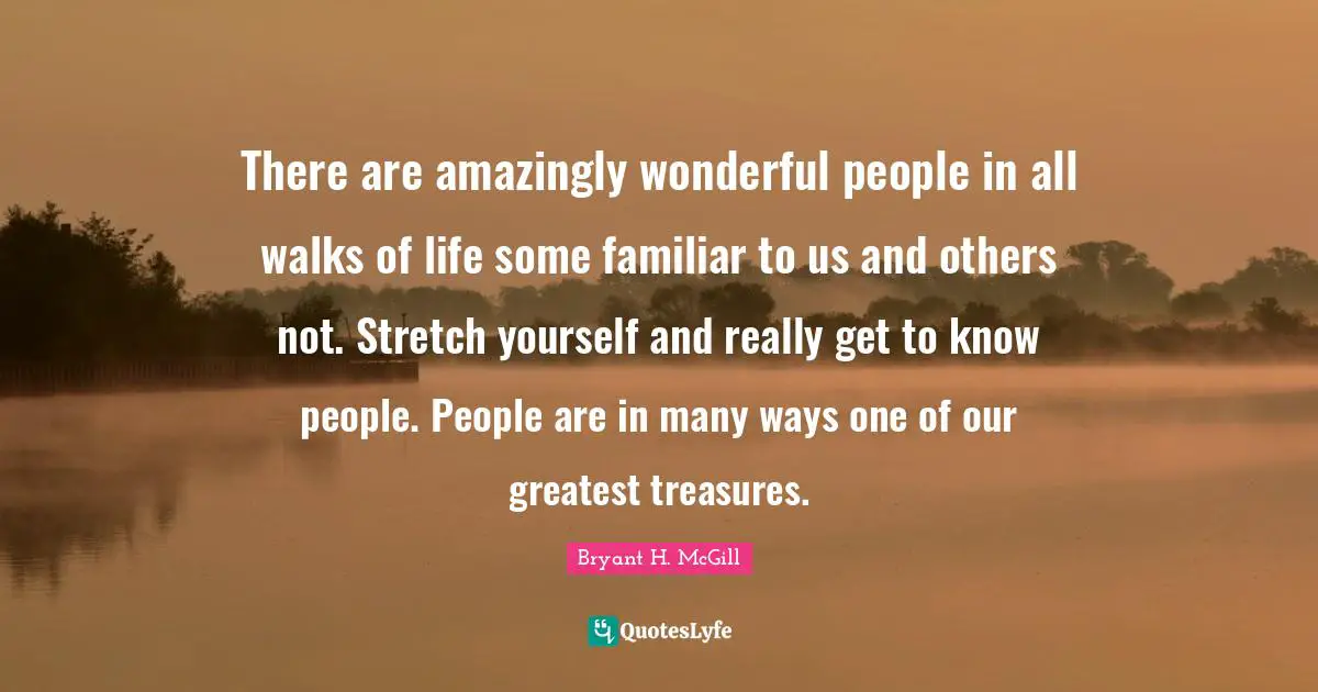 There are amazingly wonderful people in all walks of life some familiar to us and others not. Stretch yourself and really get to know people. People are in many ways one of our greatest treasures.