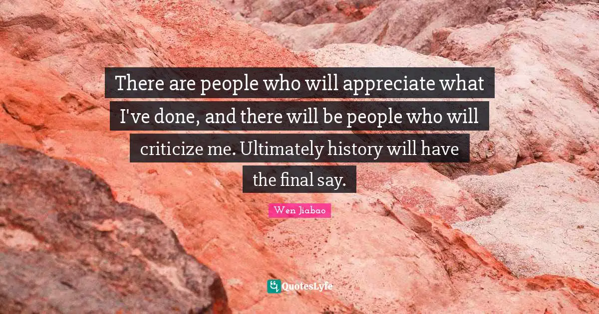 There are people who will appreciate what I've done, and there will be people who will criticize me. Ultimately history will have the final say.