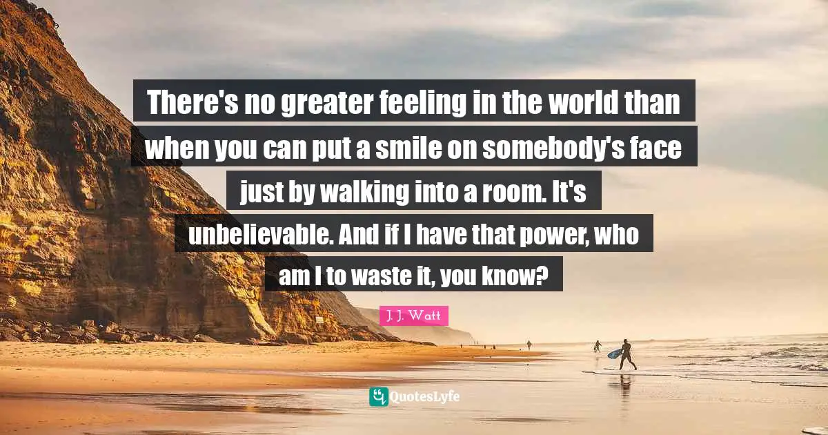 J. J. Watt Quotes: "There's no greater feeling in the world than when you can put a smile on somebody's face just by walking into a room. It's unbelievable. And if I have that power, who am I to waste it, you know?"
