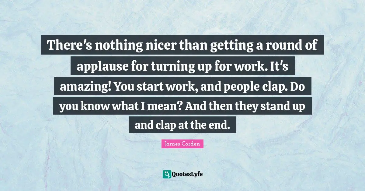 There's nothing nicer than getting a round of applause for turning up for work. It's amazing! You start work, and people clap. Do you know what I mean? And then they stand up and clap at the end.