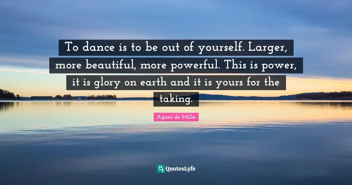 To dance is to be out of yourself. Larger, more beautiful, more powerful. This is power, it is glory on earth and it is yours for the taking.