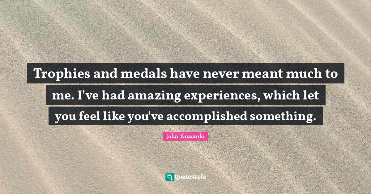 Trophies and medals have never meant much to me. I've had amazing experiences, which let you feel like you've accomplished something.