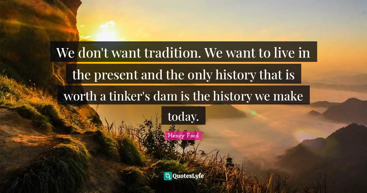 We don't want tradition. We want to live in the present and the only history that is worth a tinker's dam is the history we make today.