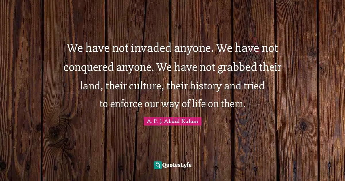We have not invaded anyone. We have not conquered anyone. We have not grabbed their land, their culture, their history and tried to enforce our way of life on them.