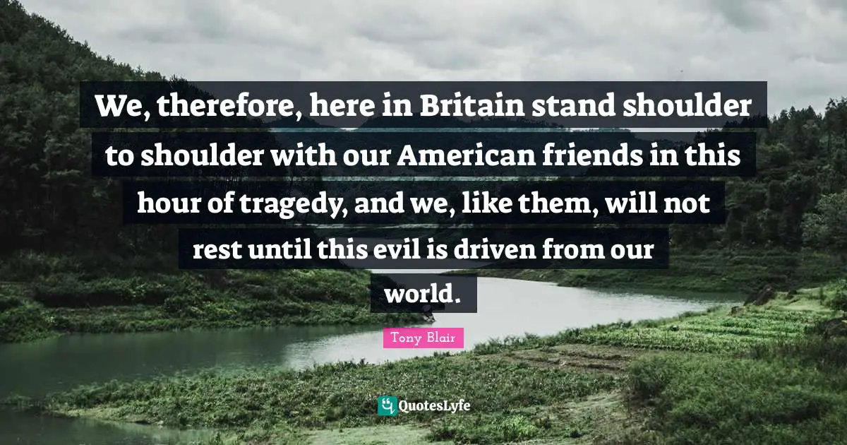 We, therefore, here in Britain stand shoulder to shoulder with our American friends in this hour of tragedy, and we, like them, will not rest until this evil is driven from our world.