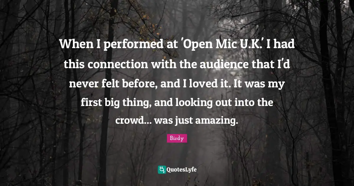 When I performed at 'Open Mic U.K.' I had this connection with the audience that I'd never felt before, and I loved it. It was my first big thing, and looking out into the crowd... was just amazing.
