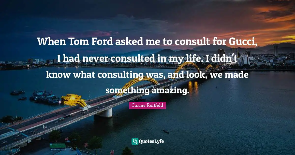 When Tom Ford asked me to consult for Gucci, I had never consulted in my life. I didn't know what consulting was, and look, we made something amazing.
