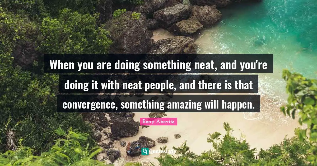 When you are doing something neat, and you're doing it with neat people, and there is that convergence, something amazing will happen.