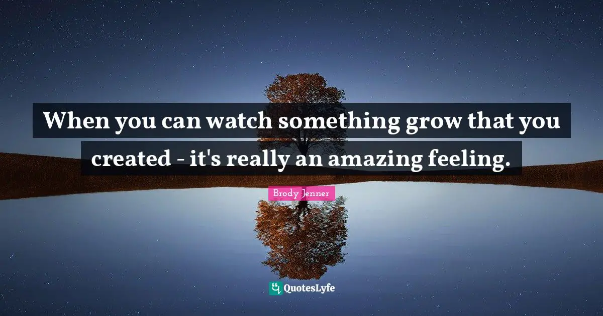 When you can watch something grow that you created - it's really an amazing feeling.