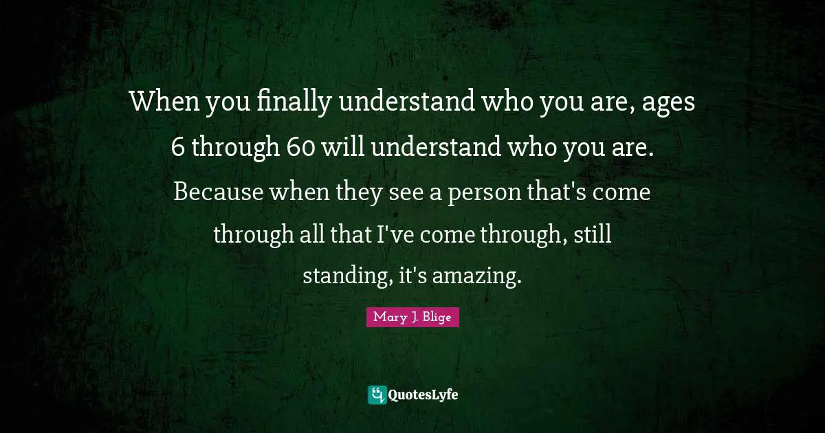 When you finally understand who you are, ages 6 through 60 will understand who you are. Because when they see a person that's come through all that I've come through, still standing, it's amazing.