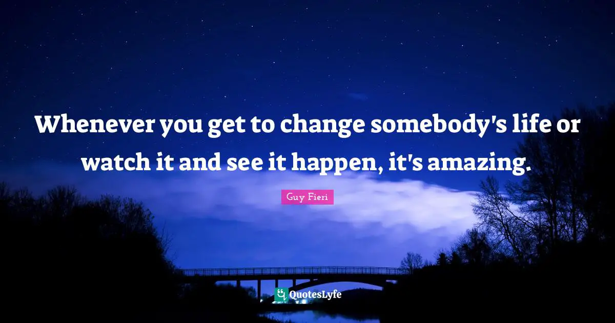 Whenever you get to change somebody's life or watch it and see it happen, it's amazing.