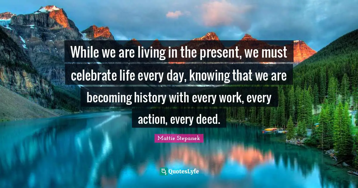 While we are living in the present, we must celebrate life every day, knowing that we are becoming history with every work, every action, every deed.