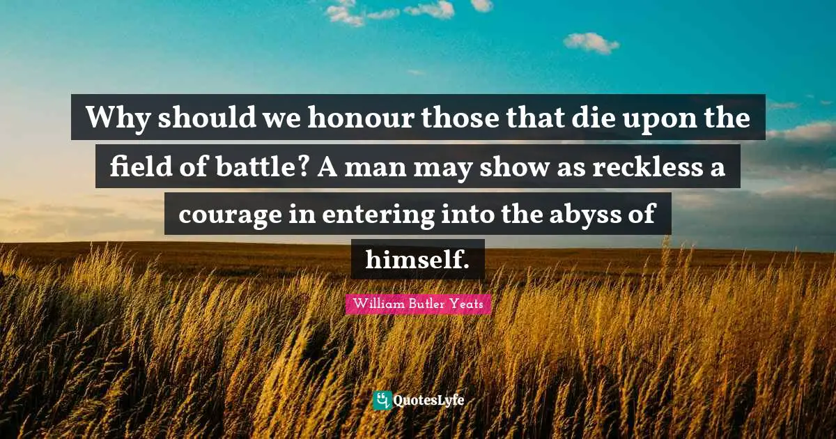 William Butler Yeats Quotes: "Why should we honour those that die upon the field of battle? A man may show as reckless a courage in entering into the abyss of himself."