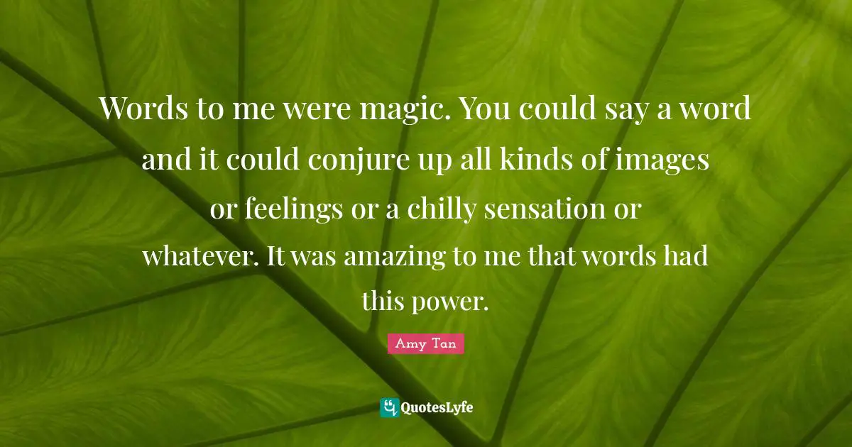 Amy Tan Quotes: "Words to me were magic. You could say a word and it could conjure up all kinds of images or feelings or a chilly sensation or whatever. It was amazing to me that words had this power."