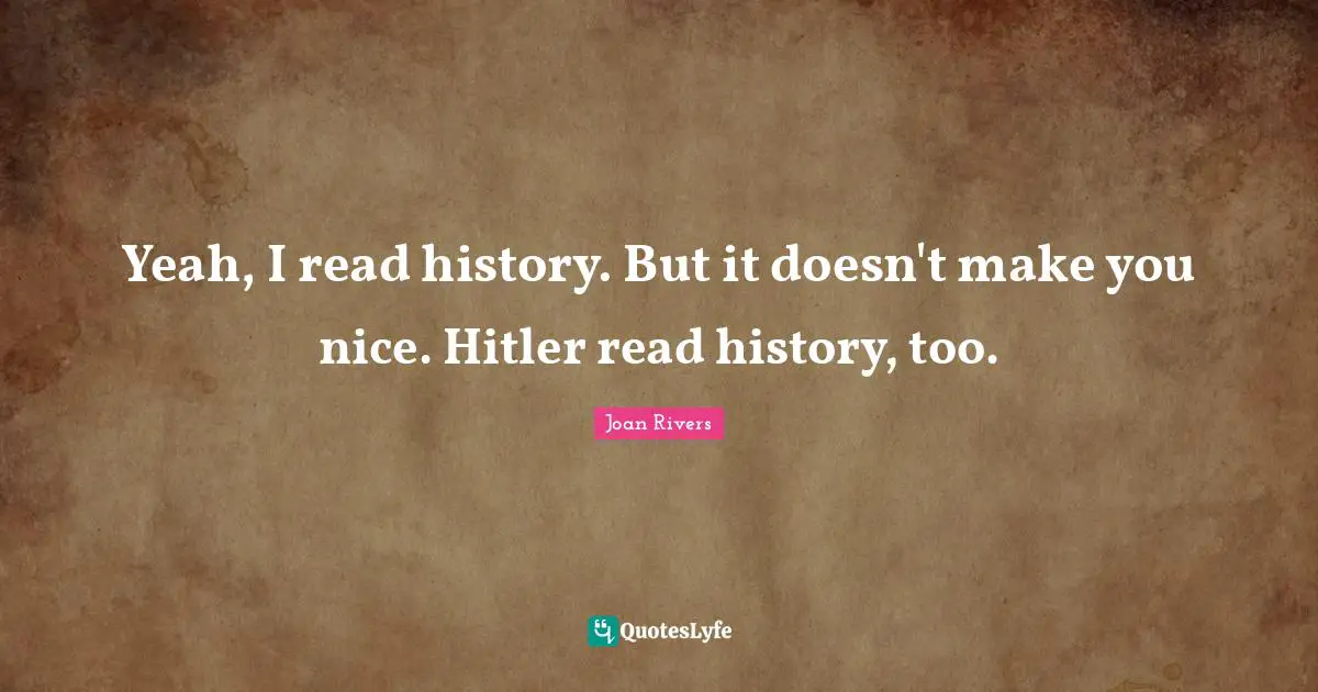 Yeah, I read history. But it doesn't make you nice. Hitler read history, too.