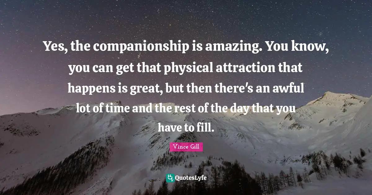 Yes, the companionship is amazing. You know, you can get that physical attraction that happens is great, but then there's an awful lot of time and the rest of the day that you have to fill.