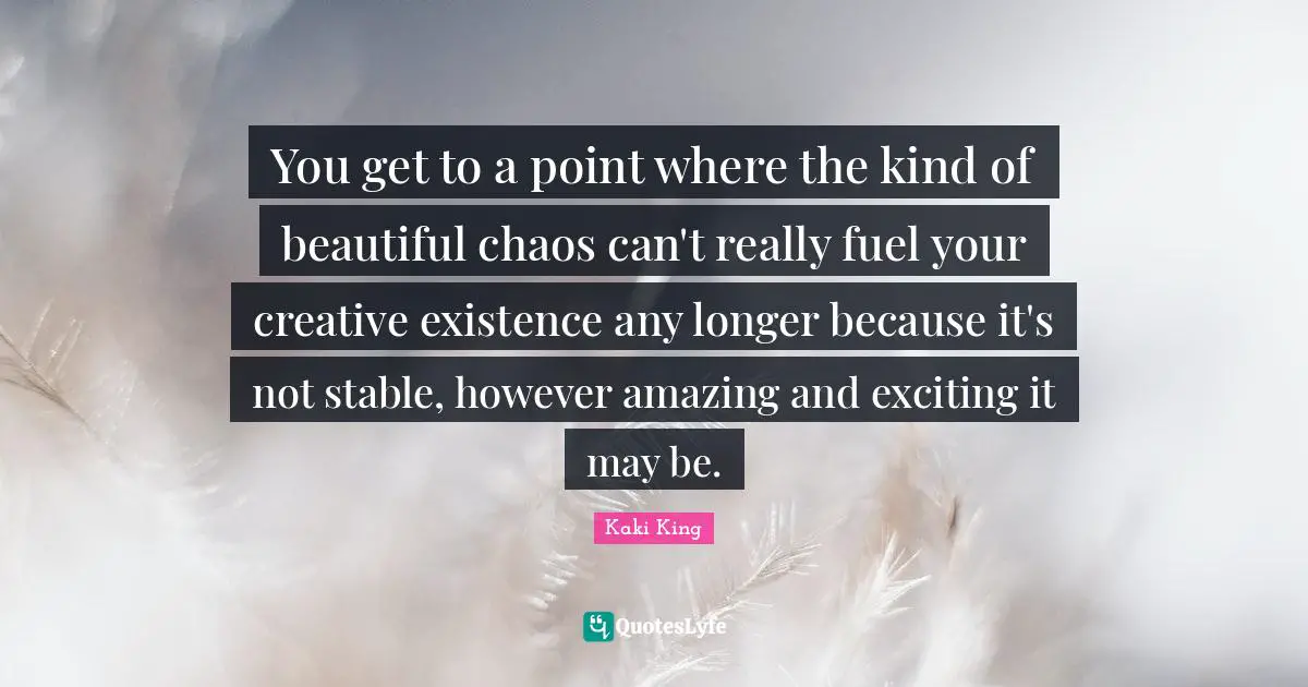 You get to a point where the kind of beautiful chaos can't really fuel your creative existence any longer because it's not stable, however amazing and exciting it may be.