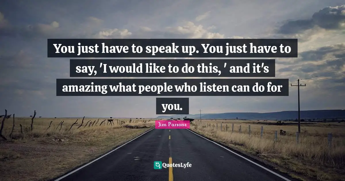 You just have to speak up. You just have to say, 'I would like to do this, ' and it's amazing what people who listen can do for you.