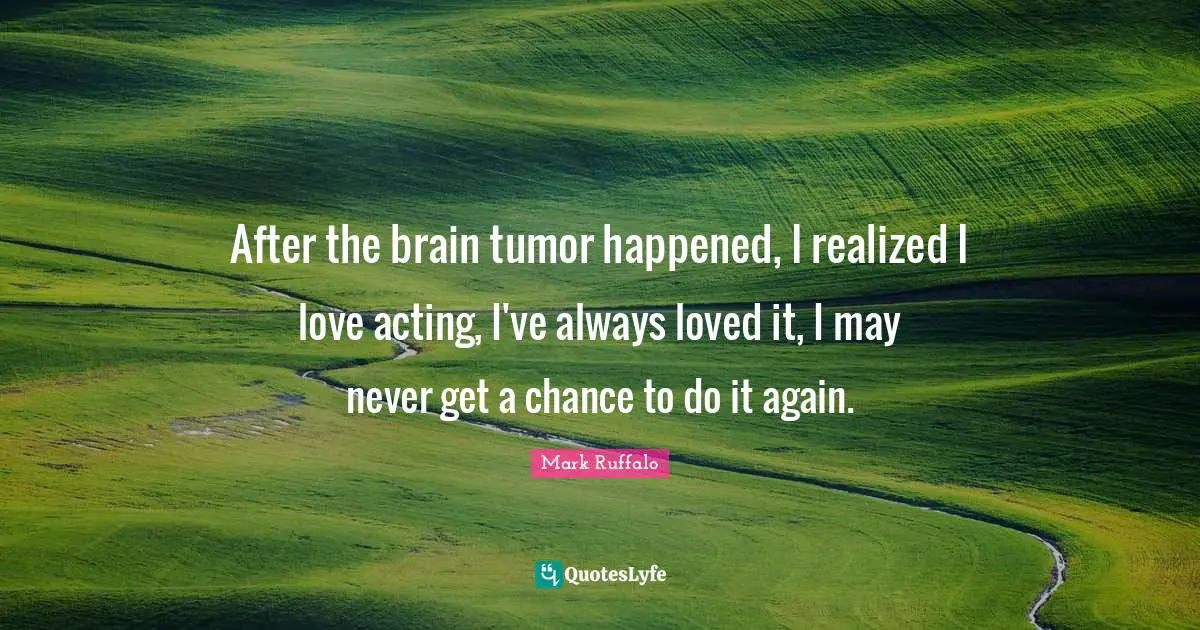 Mark Ruffalo Quotes: "After the brain tumor happened, I realized I love acting, I've always loved it, I may never get a chance to do it again."