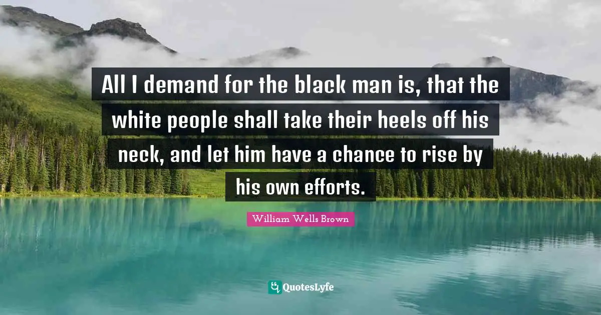 All I demand for the black man is, that the white people shall take their heels off his neck, and let him have a chance to rise by his own efforts.