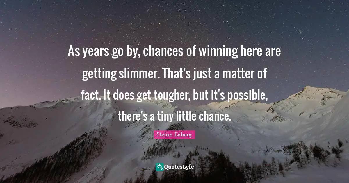 As years go by, chances of winning here are getting slimmer. That's just a matter of fact. It does get tougher, but it's possible, there's a tiny little chance.