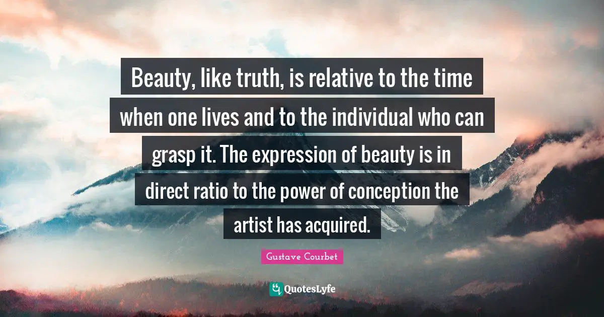Beauty, like truth, is relative to the time when one lives and to the individual who can grasp it. The expression of beauty is in direct ratio to the power of conception the artist has acquired.