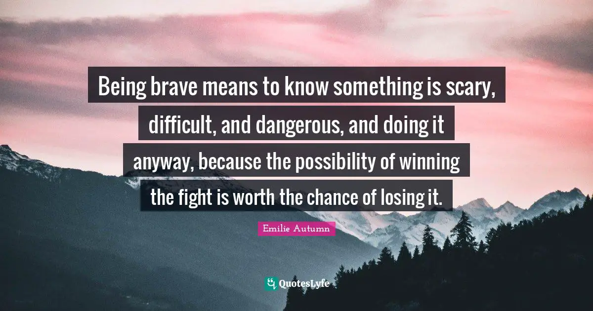 Being brave means to know something is scary, difficult, and dangerous, and doing it anyway, because the possibility of winning the fight is worth the chance of losing it.
