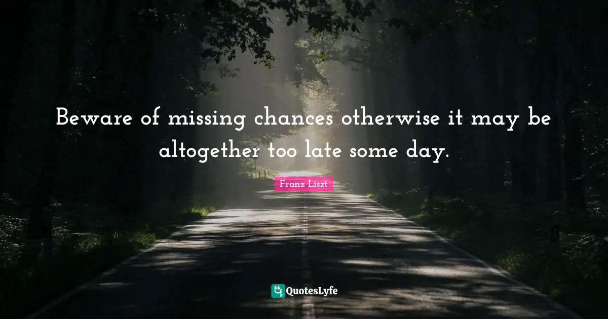 Beware of missing chances otherwise it may be altogether too late some day.