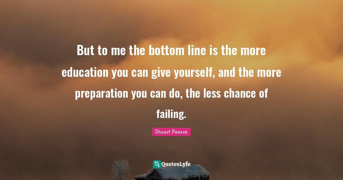 But to me the bottom line is the more education you can give yourself, and the more preparation you can do, the less chance of failing.