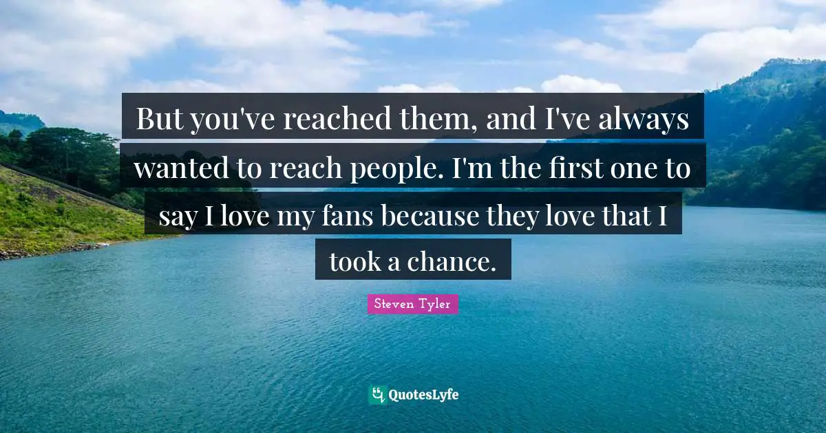 But you've reached them, and I've always wanted to reach people. I'm the first one to say I love my fans because they love that I took a chance.