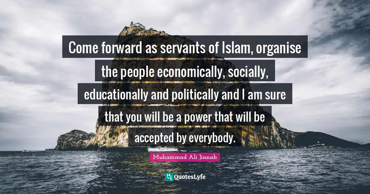 Come forward as servants of Islam, organise the people economically, socially, educationally and politically and I am sure that you will be a power that will be accepted by everybody.