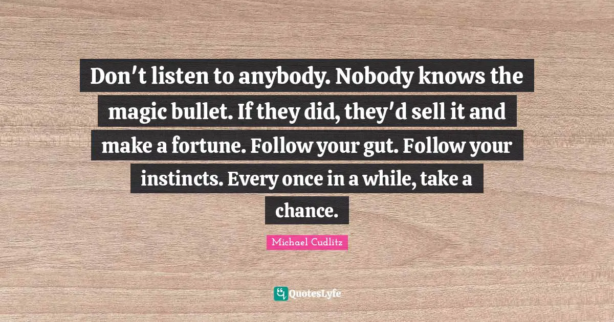 Don't listen to anybody. Nobody knows the magic bullet. If they did, they'd sell it and make a fortune. Follow your gut. Follow your instincts. Every once in a while, take a chance.
