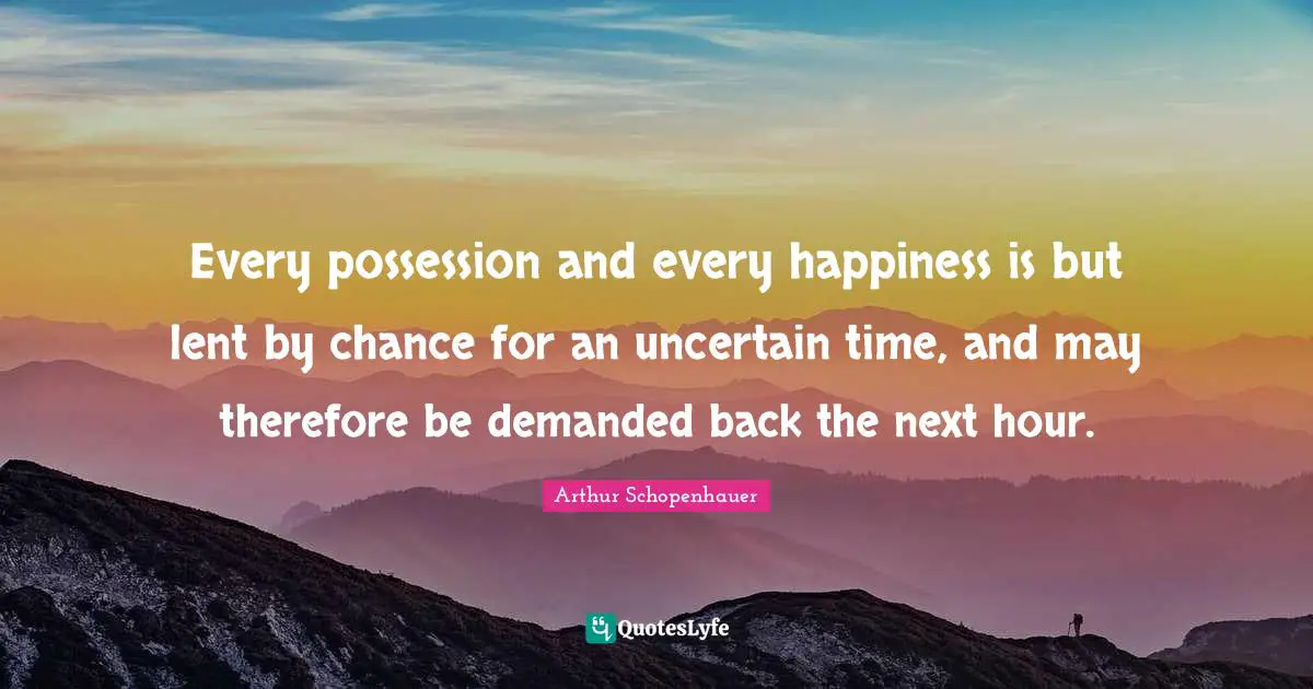 Every possession and every happiness is but lent by chance for an uncertain time, and may therefore be demanded back the next hour.