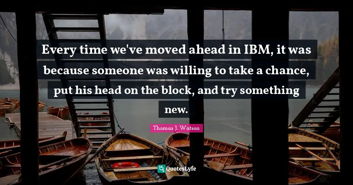 Every time we've moved ahead in IBM, it was because someone was willing to take a chance, put his head on the block, and try something new.